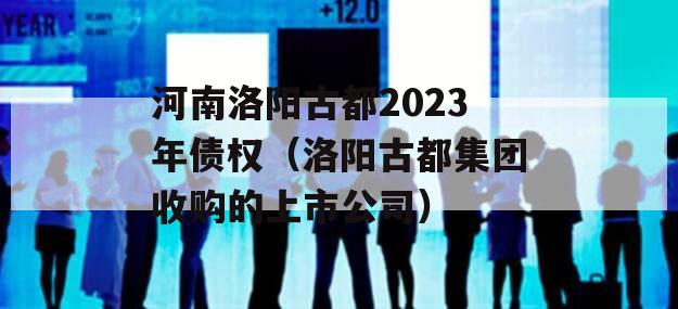 河南洛阳古都2023年债权（洛阳古都集团收购的上市公司）