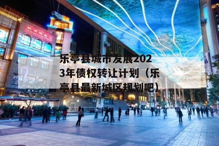 乐亭县城市发展2023年债权转让计划（乐亭县最新城区规划吧）