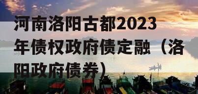 河南洛阳古都2023年债权政府债定融（洛阳政府债券）