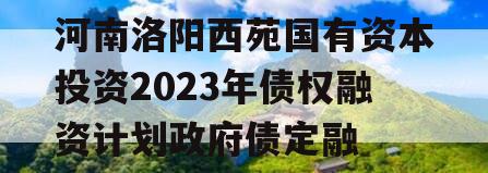 河南洛阳西苑国有资本投资2023年债权融资计划政府债定融