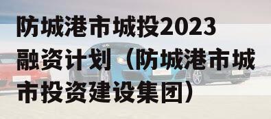 防城港市城投2023融资计划（防城港市城市投资建设集团）