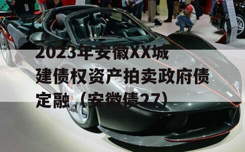 2023年安徽XX城建债权资产拍卖政府债定融（安徽债27）