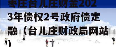 枣庄台儿庄财金2023年债权2号政府债定融（台儿庄财政局网站）