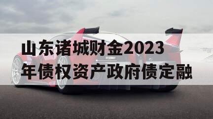 山东诸城财金2023年债权资产政府债定融