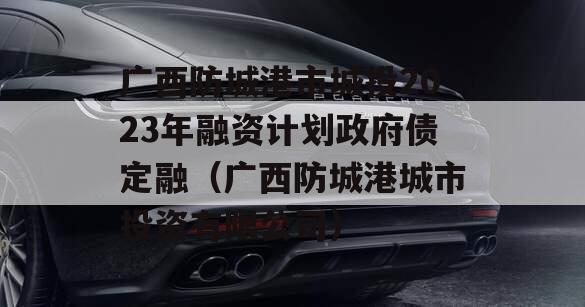 广西防城港市城投2023年融资计划政府债定融（广西防城港城市投资有限公司）