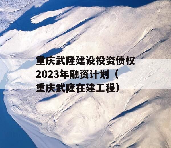 重庆武隆建设投资债权2023年融资计划（重庆武隆在建工程）