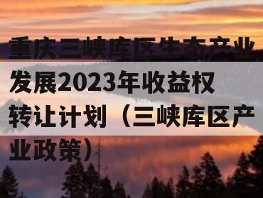 重庆三峡库区生态产业发展2023年收益权转让计划（三峡库区产业政策）