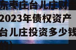 山东枣庄台儿庄财金投资2023年债权资产（台儿庄投资多少钱建设的）