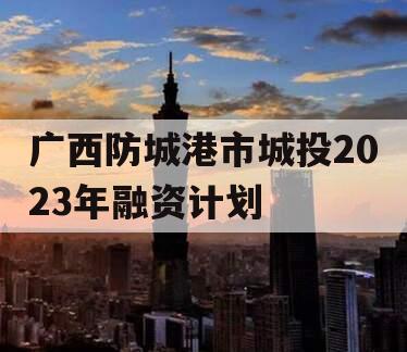 广西防城港市城投2023年融资计划