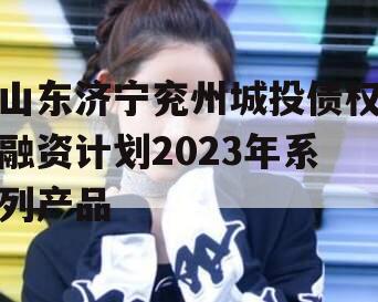 山东济宁兖州城投债权融资计划2023年系列产品