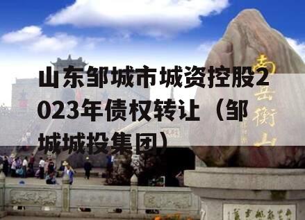 山东邹城市城资控股2023年债权转让（邹城城投集团）