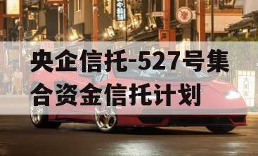 央企信托-527号集合资金信托计划