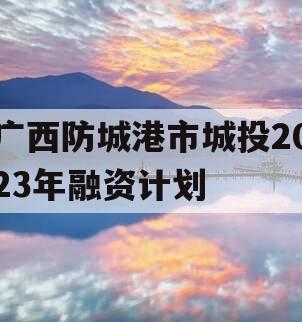 广西防城港市城投2023年融资计划