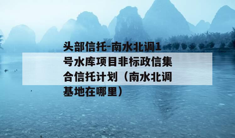 头部信托-南水北调1号水库项目非标政信集合信托计划（南水北调基地在哪里）