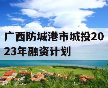 广西防城港市城投2023年融资计划