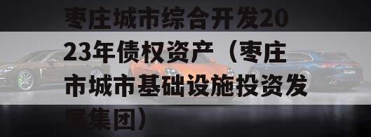 枣庄城市综合开发2023年债权资产（枣庄市城市基础设施投资发展集团）