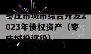 枣庄市城市综合开发2023年债权资产（枣庄城投评级）