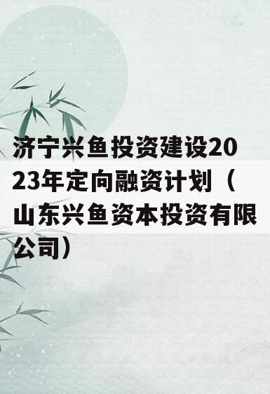 济宁兴鱼投资建设2023年定向融资计划（山东兴鱼资本投资有限公司）