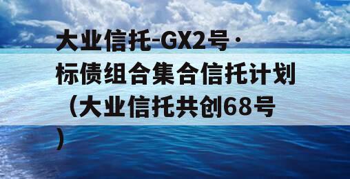 大业信托-GX2号·标债组合集合信托计划（大业信托共创68号）