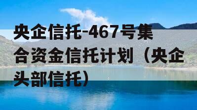 央企信托-467号集合资金信托计划（央企头部信托）