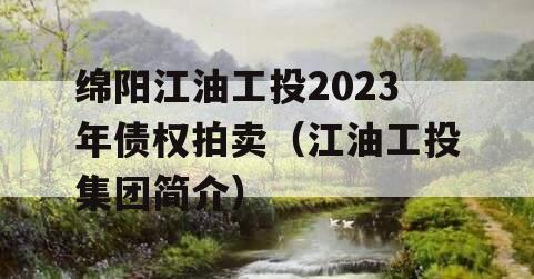 绵阳江油工投2023年债权拍卖（江油工投集团简介）