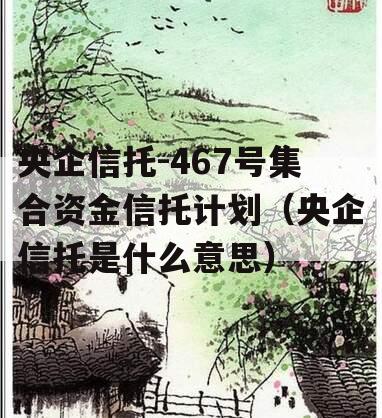 央企信托-467号集合资金信托计划（央企信托是什么意思）