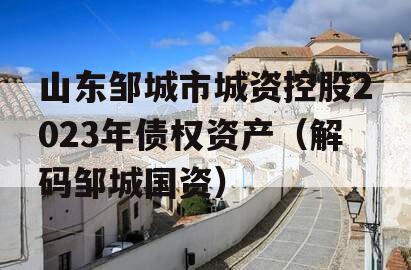 山东邹城市城资控股2023年债权资产（解码邹城国资）