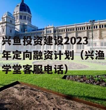 兴鱼投资建设2023年定向融资计划（兴渔学堂客服电话）