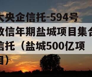 大央企信托-594号政信年期盐城项目集合信托（盐城500亿项目）