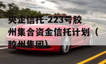 央企信托-223号胶州集合资金信托计划（胶州集团）