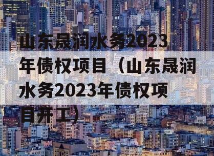 山东晟润水务2023年债权项目（山东晟润水务2023年债权项目开工）