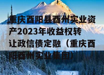 重庆酉阳县酉州实业资产2023年收益权转让政信债定融（重庆酉阳酉州实业集团）