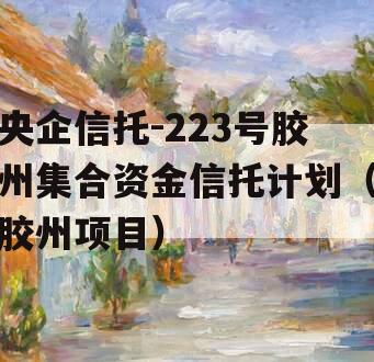 央企信托-223号胶州集合资金信托计划（胶州项目）