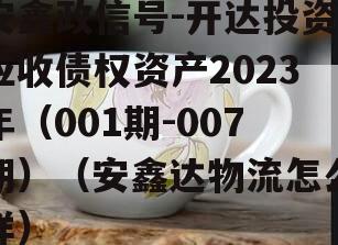 安鑫政信号-开达投资应收债权资产2023年（001期-007期）（安鑫达物流怎么样）