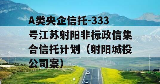 A类央企信托-333号江苏射阳非标政信集合信托计划（射阳城投公司案）