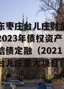 山东枣庄台儿庄财金投资2023年债权资产政信债定融（2021年台儿庄重大项目）