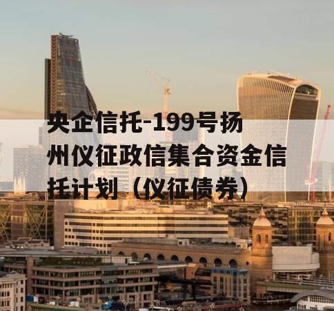 央企信托-199号扬州仪征政信集合资金信托计划（仪征债券）