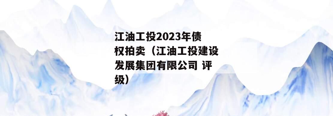 江油工投2023年债权拍卖（江油工投建设发展集团有限公司 评级）