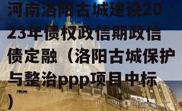 河南洛阳古城建设2023年债权政信期政信债定融（洛阳古城保护与整治ppp项目中标）