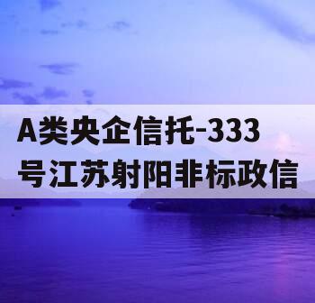 A类央企信托-333号江苏射阳非标政信