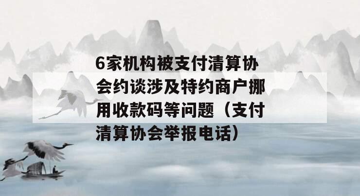 6家机构被支付清算协会约谈涉及特约商户挪用收款码等问题（支付清算协会举报电话）