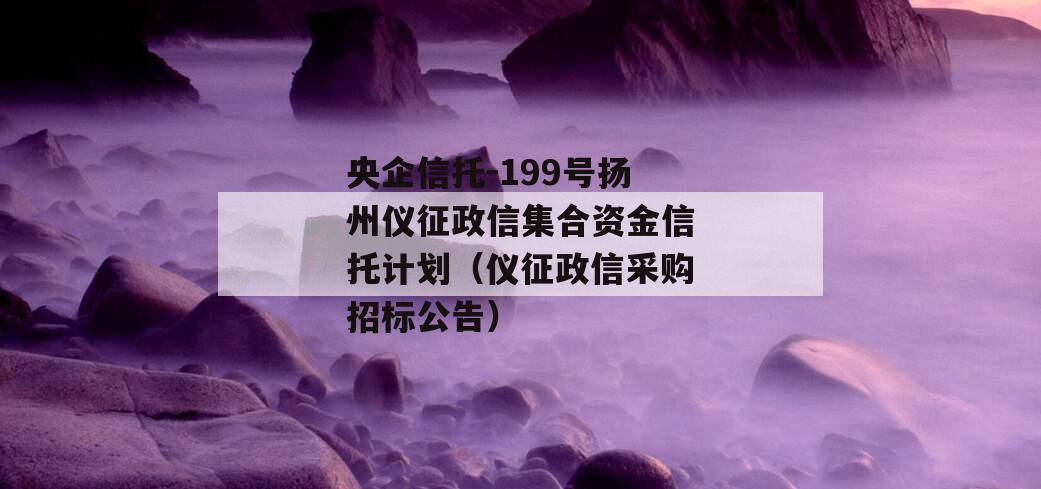 央企信托-199号扬州仪征政信集合资金信托计划（仪征政信采购招标公告）