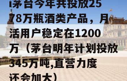 i茅台今年共投放2578万瓶酒类产品，月活用户稳定在1200万（茅台明年计划投放345万吨,直营力度还会加大）