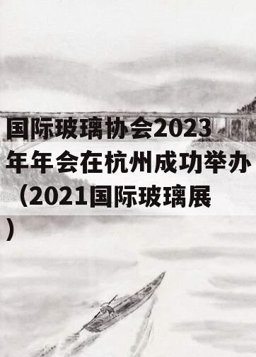 国际玻璃协会2023年年会在杭州成功举办（2021国际玻璃展）