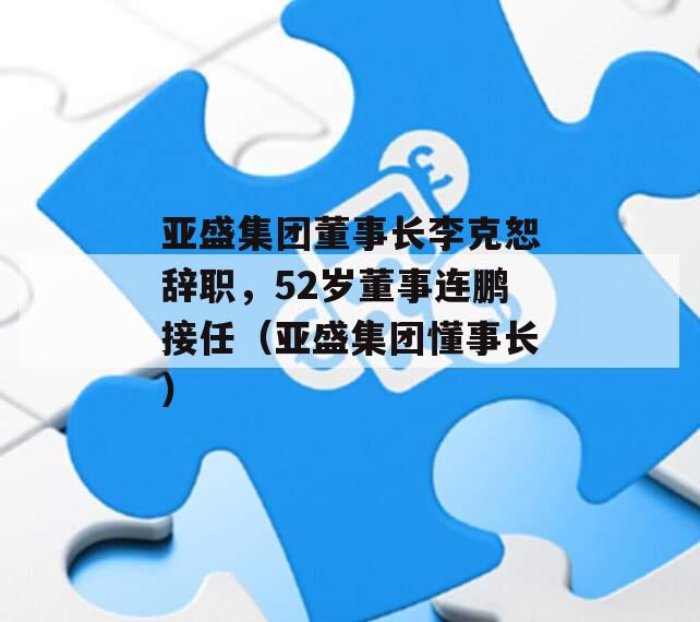 亚盛集团董事长李克恕辞职，52岁董事连鹏接任（亚盛集团懂事长）