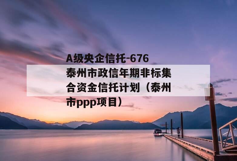 A级央企信托-676泰州市政信年期非标集合资金信托计划（泰州市ppp项目）