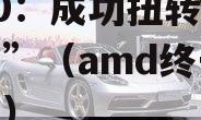 AMD：成功扭转“生死局”（amd终于翻身了）