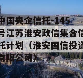 中国央企信托-145号江苏淮安政信集合信托计划（淮安国信投资有限公司）