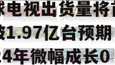 集邦咨询：2023年全球电视出货量将首次跌破1.97亿台预期2024年微幅成长0.2%的简单介绍