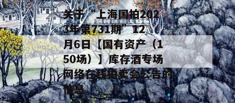 关于“上海国拍2023年第731期”12月6日【国有资产（150场）】库存酒专场网络在线拍卖会公告的信息